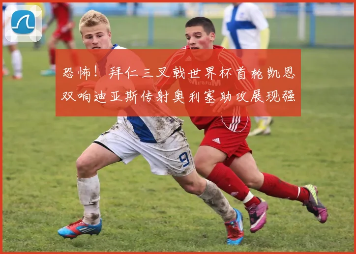 恐怖！拜仁三叉戟世界杯首轮凯恩双响迪亚斯传射奥利塞助攻展现强大实力