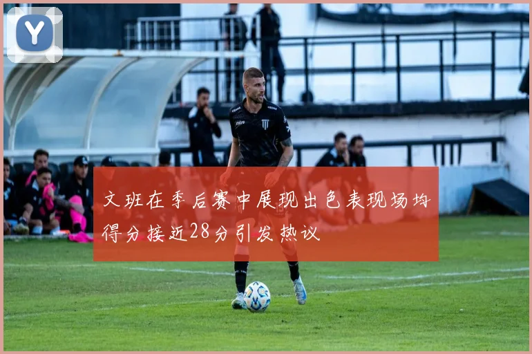 文班在季后赛中展现出色表现场均得分接近28分引发热议