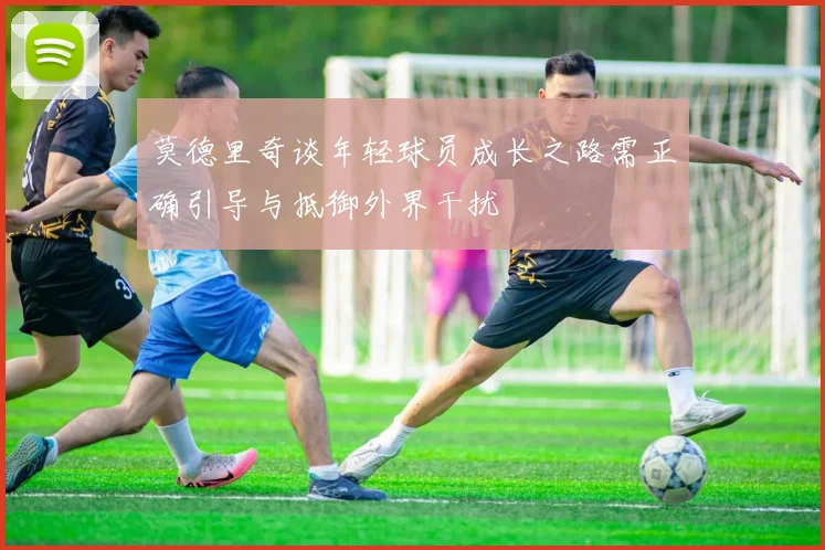 莫德里奇谈年轻球员成长之路需正确引导与抵御外界干扰