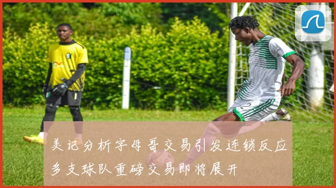 美记分析字母哥交易引发连锁反应多支球队重磅交易即将展开
