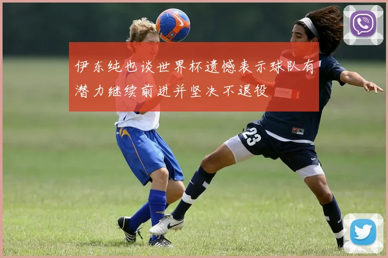 伊东纯也谈世界杯遗憾表示球队有潜力继续前进并坚决不退役