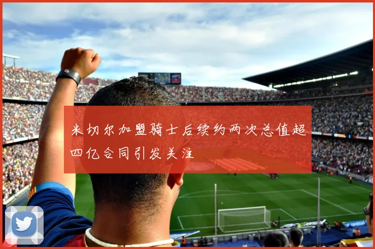 米切尔加盟骑士后续约两次总值超四亿合同引发关注