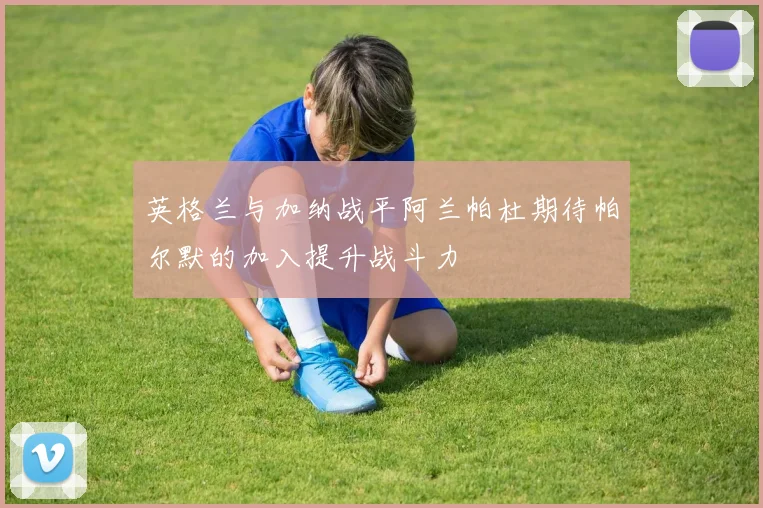 英格兰与加纳战平阿兰帕杜期待帕尔默的加入提升战斗力