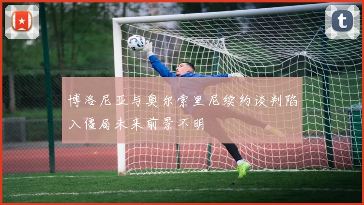 博洛尼亚与奥尔索里尼续约谈判陷入僵局未来前景不明
