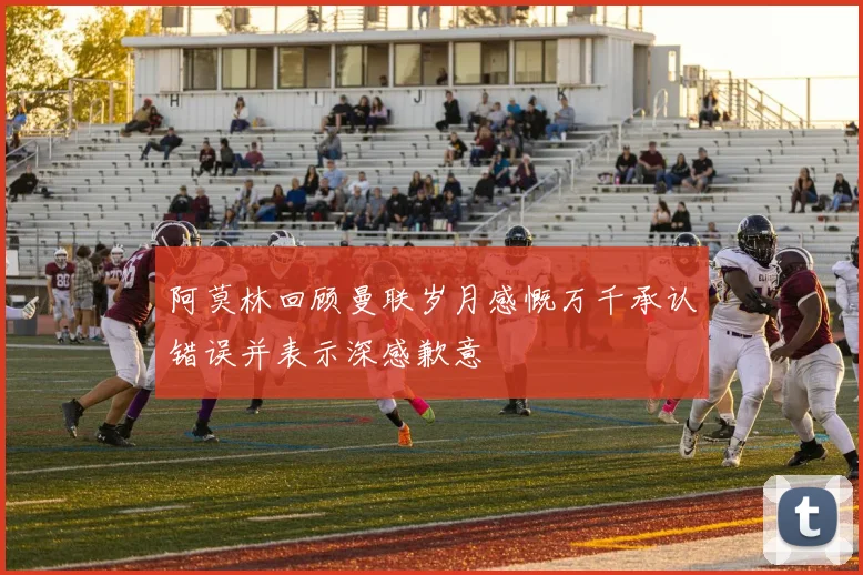 阿莫林回顾曼联岁月感慨万千承认错误并表示深感歉意