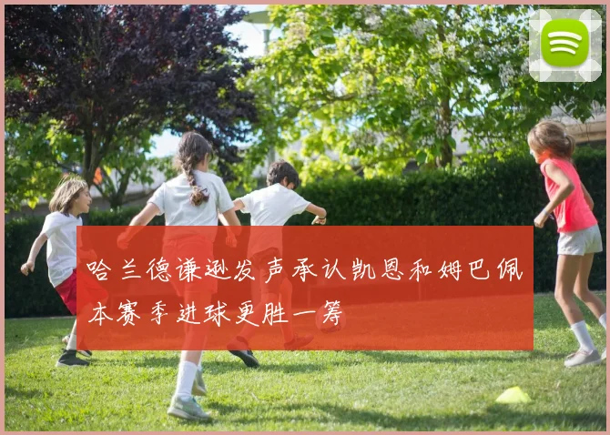 哈兰德谦逊发声承认凯恩和姆巴佩本赛季进球更胜一筹