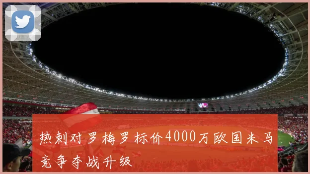 热刺对罗梅罗标价4000万欧国米马竞争夺战升级